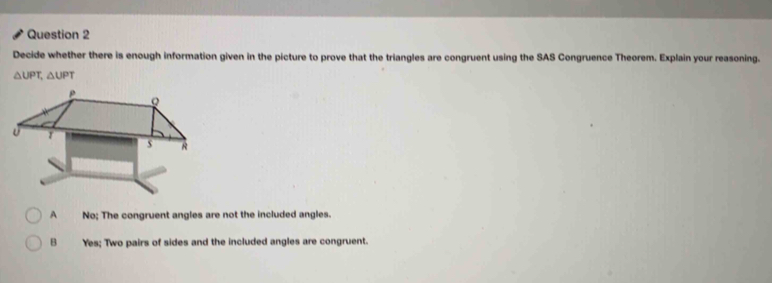 Decide whether there is enough information given in the picture to prove that the triangles are congruent using the SAS Congruence Theorem. Explain your reasoning.
△ UPT, △ UPT
No; The congruent angles are not the included angles.
B Yes; Two pairs of sides and the included angles are congruent.