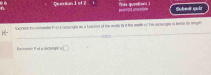 a Question 1 of 2 
n. This question: 1 
point(s) possible Submit quiz 
Express the perimeter P of a rectangle as a function of the width W if the width of the rectangle is twice its length 
Perimeter P of a reclangle is □