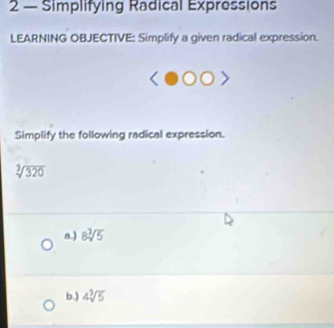 2 — Simplifying Radical Expressions 
LEARNING OBJECTIVE: Simplify a given radical expression. 
Simplify the following radical expression.
sqrt[3](320)
n.) 8sqrt[3](5)
b.) 4sqrt[3](5)