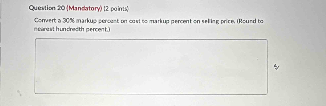 (Mandatory) (2 points) 
Convert a 30% markup percent on cost to markup percent on selling price. (Round to 
nearest hundredth percent.)