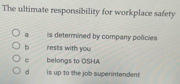 The ultimate responsibility for workplace safety
a is determined by company policies
b rests with you
C belongs to OSHA
d is up to the job superintendent