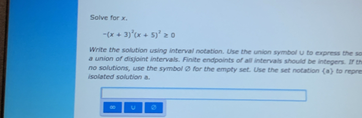 Solve for x.
-(x+3)^2(x+5)^2≥ 0
Write the solution using interval notation. Use the union symbol ∪ to express the so 
a union of disjoint intervals. Finite endpoints of all intervals should be integers. If th 
no solutions, use the symbol Ø for the empty set. Use the set notation  a to repre 
isolated solution a.
∞ U Ø