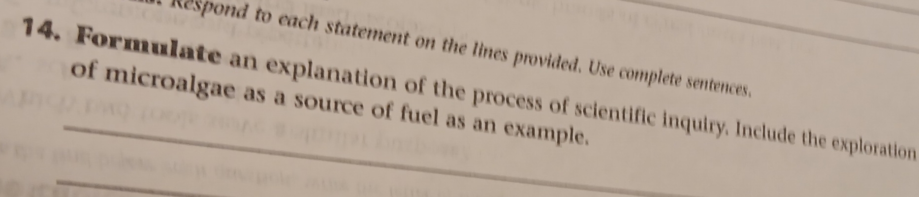 nespond to each statement on the lines provided. Use complete sentences 
14. Formulate an explanation of the process of scientific inquiry. Include the exploration 
of microalgae as a source of fuel as an example. 
_