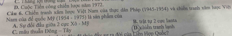 C. Tháng lội trong trận Điện
D. Cuộc Tiền công chiến lược năm 1972.
Câu 6. Chiến tranh xâm lược Việt Nam của thực dân Pháp (1945-1954) và chiến tranh xâm lược Việt
Nam của đế quốc Mỹ (1954 - 1975) là sản phẩm của
A. Sự đối đầu giữa 2 cực Xô - Mỹ B. trật tự 2 cực Ianta
C. mâu thuẫn Đông - Tây D. chiến tranh lạnh
đúc đầy sự ra đời của Liên Hợp Quốc?