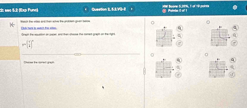 2: sec 5.2 (Exp Func) Question 2, 5.2.VQ-2 HW Score: 5.26%, 1 of 19 points 
Points: 0 of 1 
Watch the video and then solve the problem given below 
Click here to watch the video. 
Graph the equation on paper, and then choose the correct graph on the right.
y=( 1/4 )^x
Choose the correct graph 
P 
a