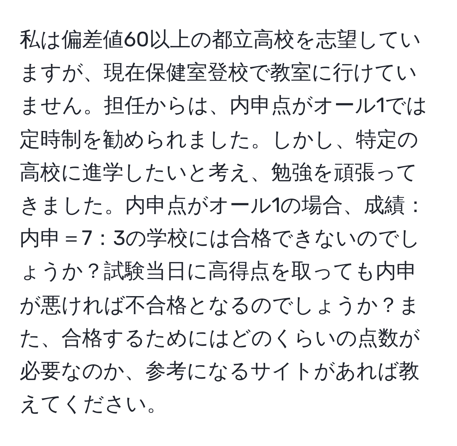 私は偏差値60以上の都立高校を志望していますが、現在保健室登校で教室に行けていません。担任からは、内申点がオール1では定時制を勧められました。しかし、特定の高校に進学したいと考え、勉強を頑張ってきました。内申点がオール1の場合、成績：内申＝7：3の学校には合格できないのでしょうか？試験当日に高得点を取っても内申が悪ければ不合格となるのでしょうか？また、合格するためにはどのくらいの点数が必要なのか、参考になるサイトがあれば教えてください。