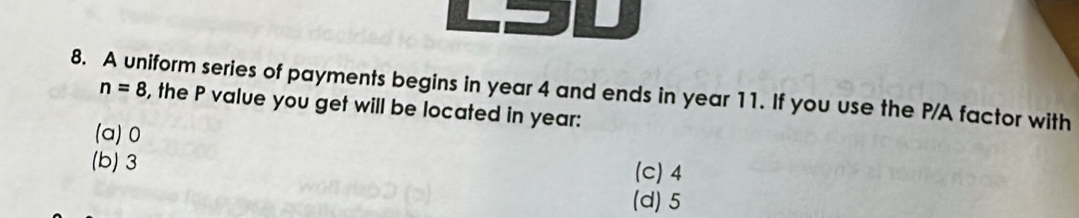 A uniform series of payments begins in year 4 and ends in year 11. If you use the P /A factor with
n=8 , the P value you get will be located in year :
(a) 0
(b) 3
(c) 4
(d) 5