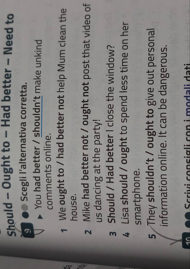Should - Ought to - Had better - Need to 
9 Scegli l’alternativa corretta. 
You had better / shouldn't make unkind 
comments online. 
1 We ought to / had better not help Mum clean the 
house. 
2 Mike had better not / ought not post that video of 
us dancing at the party! 
3 Should / Had better I close the window? 
4 Lisa should / ought to spend less time on her 
smartphone. 
5 They shouldn’t / ought to give out personal 
information online. It can be dangerous. 
10 
Scrivi consigli con i modali dati