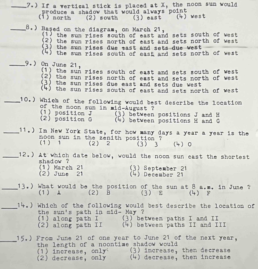 7.) If a vertical stick is placed at X, the noon sun would
produce a shadow that would always point
(1 ) north (2) south (3) east (4) west
_8.) Based on the diagram, on March 21,
(1) the sun rises south of east and sets south of west
(2) the sun rises north of east and sets north of west
(3) the sun rises due east and sets due west
(4) the sun rises south of east and sets north of west
_9.) On June 21,
(1) the sun rises south of east and sets south of west
(2) the sun rises north of east and sets north of west
(3) the sun rises due east and sets due west
(4) the sun rises south of east and sets north of west
_(10.) Which of the following would best describe the location
of the noon sun in mid-August ?
(1) position J (3) between positions J and H
(2) position G (4) between positions H and G
_11.) In New York State, for how many days a year a year is the
noon sun in the zenith position ?
(1) 1 (2) 2 (3) 3 (4) 0
_12.) At which date below, would the noon sun cast the shortest
shadow ?
(1 ) March 21 3) September 21
2 June 21 (4) December 21
_(13.) What would be the position of the sun at 8 a.m. in June ?
(1) A (2) B 3 E (4) F
_14.) Which of the following would best describe the location of
the sun's path in mid- May ?
(1) along path I (3) between paths I and II
(2) along path II (4) between paths II and III
_
15.) From June 21 of one year to June 21 of the next year,
the length of a noontime shadow would
1) increase, only' (3) increase, then decrease
2 decrease, only (4) decrease, then increase