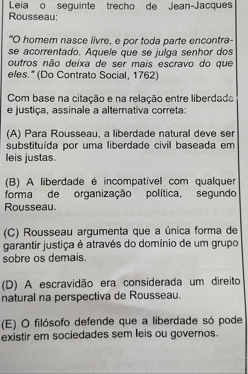 Leia o seguinte trecho de Jean-Jacques
Rousseau:
"O homem nasce livre, e por toda parte encontra-
se acorrentado. Aquele que se julga senhor dos
outros não deixa de ser mais escravo do que
eles.” (Do Contrato Social, 1762)
Com base na citação e na relação entre liberdade
e justiça, assinale a alternativa correta:
(A) Para Rousseau, a liberdade natural deve ser
substituída por uma liberdade civil baseada em
leis justas.
(B) A liberdade é incompatível com qualquer
forma de organização política, segundo
Rousseau.
(C) Rousseau argumenta que a única forma de
garantir justiça é através do domínio de um grupo
sobre os demais.
(D) A escravidão era considerada um direito
natural na perspectiva de Rousseau.
(E) O filósofo defende que a liberdade só pode
existir em sociedades sem leis ou governos.