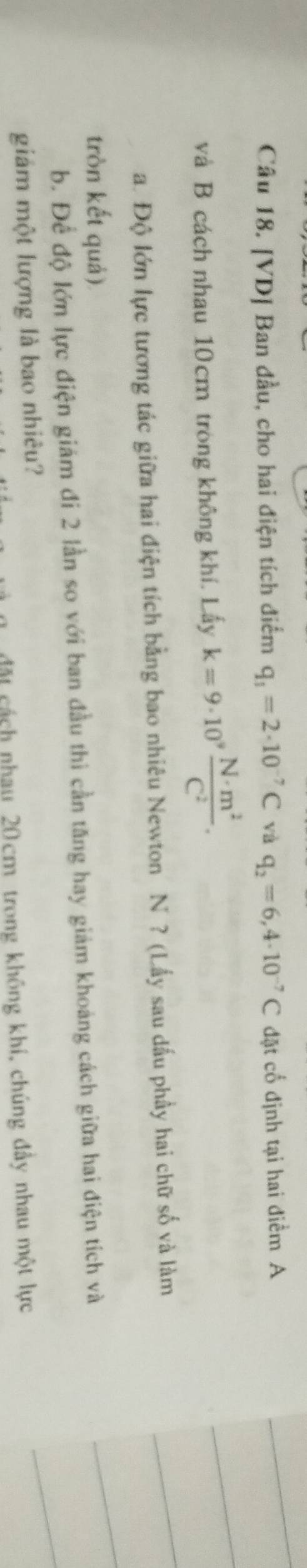 [VD] Ban đầu, cho hai điện tích điểm q_1=2· 10^(-7)C và q_2=6,4· 10^(-7)C đặt cố định tại hai điểm A 
và B cách nhau 10cm trong không khí. Lấy k=9· 10^9 N· m^2/C^2 . 
a. Độ lớn lực tương tác giữa hai điện tích bằng bao nhiêu Newton N ? (Lấy sau dấu phầy hai chữ số và làm 
tròn kết quả) 
b. Để độ lớn lực điện giám đi 2 lần so với ban đầu thi cần tăng hay giảm khoảng cách giữa hai điện tích và 
giám một lượng là bao nhiêu? 
đặt cách nhau 20 cm trong không khí, chúng đầy nhau một lực