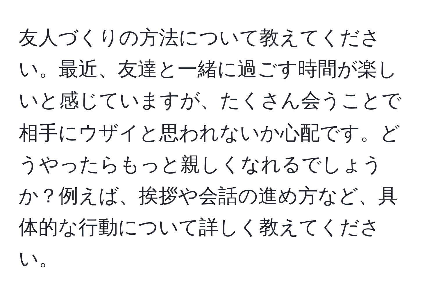 友人づくりの方法について教えてください。最近、友達と一緒に過ごす時間が楽しいと感じていますが、たくさん会うことで相手にウザイと思われないか心配です。どうやったらもっと親しくなれるでしょうか？例えば、挨拶や会話の進め方など、具体的な行動について詳しく教えてください。