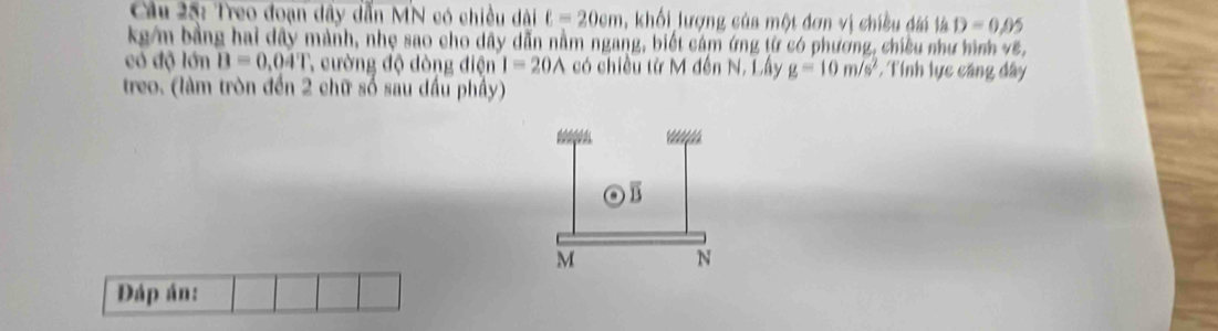 Treo đoạn dây dẫn MN có chiều dài ell =20cm 1, khối lượng của một đơn vị chiều đài là D=0.05
kg/m bằng hai dây mảnh, nhẹ sao cho dây dẫn nằm ngang, biết cảm ứng từ có phương, chiều như hình vẽ, 
có độ lớn B=0.04T , cường độ dòng điện I=20A có chiều từ M đến N. Lây g=10m/s^2 *, Tính lực căng dây 
treo. (làm tròn đến 2 chữ số sau dầu phầy) 
Đáp án: