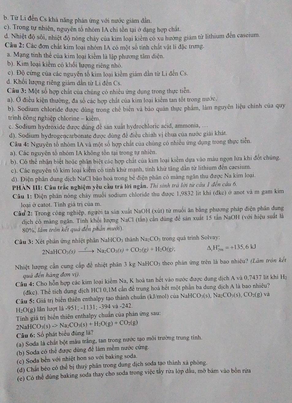 b. Từ Li đến Cs khả năng phản ứng với nước giảm dần.
c). Trong tự nhiên, nguyên tổ nhóm IA chi tồn tại ở dạng hợp chất.
d. Nhiệt độ sôi, nhiệt độ nóng chảy của kim loại kiểm có xu hướng giảm từ lithium đến caseium
Câu 2: Các đơn chất kim loại nhóm IA có một số tính chất vật lí đặc trưng.
a. Mạng tinh thể của kim loại kiểm là lập phương tâm diện.
b). Kim loại kiểm có khổi lượng riêng nhỏ.
c). Độ cứng của các nguyên tố kim loại kiềm giảm dần từ Li đến Cs.
d. Khối lượng riêng giảm dần từ Li đến Cs.
Câu 3: Một số hợp chất của chúng có nhiều ứng dụng trong thực tiễn.
a). Ở điều kiện thường, đa số các hợp chất của kim loại kiềm tan tốt trong nước.
b). Sodium chloride được dùng trong chế biến và bảo quản thực phẩm, làm nguyên liệu chính của quy
trình công nghiệp chlorine - kiểm.
c. Sodium hydroxide được dùng đề sản xuất hydrochloric acid, ammonia, ...
d). Sodium hydrogencarbonate được dùng đề điều chính vị chua của nước giải khát.
Câu 4: Nguyên tố nhóm IA và một số hợp chất của chúng có nhiều ứng dụng trong thực tiển.
a). Các nguyên tổ nhóm IA không tồn tại trong tự nhiên.
b). Có thể nhận biết hoặc phân biệt các hợp chất của kim loại kiểm dựa vào màu ngọn lửa khi đốt chúng.
c). Các nguyên tố kim loại kiểm có tính khử mạnh, tính khử tăng dần từ lithium đến caesium.
d). Điện phân dung dịch NaCl bão hoà trong bể điện phân có màng ngăn thu được Na kim loại.
PHẢN III: Câu trắc nghiệm yêu cầu trả lời ngắn. Thí sinh trả lời từ câu 1 đến câu 6.
Câu 1: Điện phân nóng chảy muối sodium chloride thu được 1,9832 lit khí (đkc) ở anot và m gam kim
loại ở catot. Tính giá trị của m.
Câu 2: Trong công nghiệp, người ta sản xuất NaOH (xút) từ muối ăn bằng phương pháp điện phân dung
dịch có màng ngăn. Tính khối lượng NaCl (tấn) cần dùng để sản xuất 15 tấn NaOH (với hiệu suất là
80%, làm tròn kết quả đến phần mười).
Câu 3: Xét phản ứng nhiệt phân NaH CO_3 thành Na_2CO_3 trong quá trình Solvay:
2NaHCO_3(s)xrightarrow rNa_2CO_3(s)+CO_2(g)+H_2O(g); D, H_(298)^o=+135,6kJ
Nhiệt lượng cần cung cấp để nhiệt phân 3 kg NaHCO3 theo phản ứng trên là bao nhiêu? (Làm tròn kết
quả đến hàng đơn vị).
Câu 4: Cho hỗn hợp các kim loại kiểm Na, K hoà tan hết vào nước được dung dịch A và 0,7437 lít khí H_2
(đkc). Thể tích dung dịch HCl 0,1M cần để trung hoà hết một phần ba dung dịch A là bao nhiều?
Câu 5: Giá trị biển thiên enthalpy tạo thành chuẩn (kJ/mol) của NaHCO_3(s) , N CO_3(s),CO_2(g) và
H_2O( g) lần lượt là -951; -1131; -394 và -242.
Tính giá trị biển thiên enthalpy chuẩn của phản ứng sau:
2NaHCO_3(s)->Na_2CO_3(s)+H_2O(g)+CO_2(g)
* Câu 6: Số phát biểu đúng là?
(a) Soda là chất bột màu trắng, tan trong nước tạo môi trường trung tính.
(b) Soda có thể được dùng đề làm mềm nước cứng.
(c) Soda bền với nhiệt hon so với baking soda.
(d) Chất béo có thể bị thuỷ phân trong dung dịch soda tạo thành xà phòng.
(e) Có thể dùng baking soda thay cho soda trong việc tầy rửa lớp dầu, mỡ bám vào bồn rữa