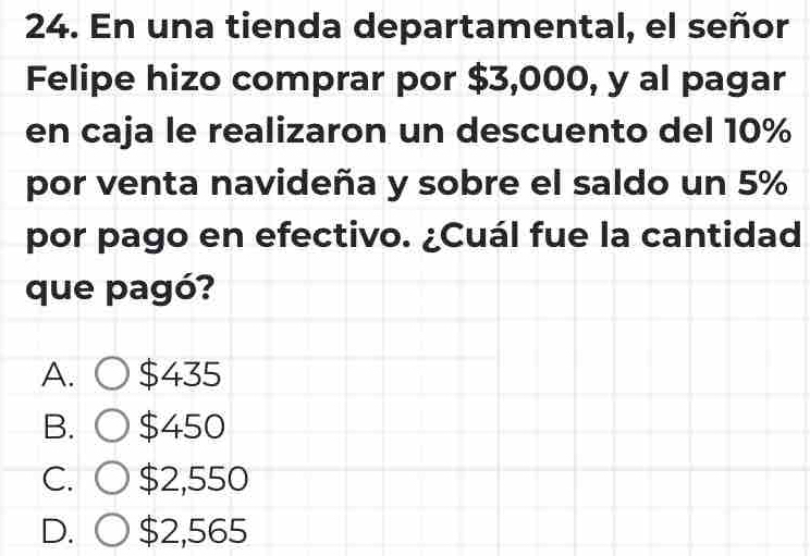 En una tienda departamental, el señor
Felipe hizo comprar por $3,000, y al pagar
en caja le realizaron un descuento del 10%
por venta navideña y sobre el saldo un 5%
por pago en efectivo. ¿Cuál fue la cantidad
que pagó?
A. $435
B. $450
C. $2,550
D. $2,565