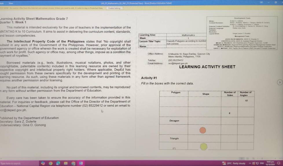 Ves LAS_G7_Sathematics_ Q1_Wk1_JV (Fertected Vae) - Word (Feoduct Artivation Failed)
10 V028. Se candul ation tn the monet c an Lontan vnam Unims you mend to mft, is sahe io stay in Fotarted Vina Ehatsle Echting
Learning Activity Sheet Mathematics Grade 7      
Quarter 1: Week 1
This material is intended exclusively for the use of teachers in the implementation of the
MATATAG K to 10 Curriculum. It aims to assist in delivering the curriculum content, standards,
  
and lesson competencies Learning Area: Week Mathernatics
1
The Intellectual Property Code of the Philippines states that "No copyright shall non conve
subsist in any work of the Government of the Philippines. However, prior approval of the Name Lesson Title/ Topic Classify Polygons according to number
government agency or office wherein the work is created shall be necessary for exploitation of             
uch work for profit. Such agency or office may, among other things, impose as a condition the
bayment of royalties." Office Address 6 Misamis St, Bago Bantay, Quezon City
Metro Manila, Philippines, 1105
Borrowed materials (e.g., texts, illustrations, musical notations, photos, and other Telefax (02) 85229412
copyrightable, patentable contents) included in this learning resource are owned by their Emait Address ncr@deped gov ph LEARNING ACTIVITY SHEET
espective copyright and intellectual property right holders. Where applicable, DepEd has
sought permission from these owners specifically for the development and printing of this
earning resource. As such, using these materials in any form other than agreed framework
equires another permission and/or licensing. Activity #1
Fill in the boxes with the correct data.
No part of this material, including its original and borrowed contents, may be reproduced
n any form without written permission from the Department of Education 
Every care has been taken to ensure the accuracy of the information provided in this
naterial. For inquiries or feedback, please call the Office of the Director of the Department of
Education - National Capital Region via telephone number (02) 85229412 or send an email to
cr@deped.gov.ph.
Published by the Department of Education
Secretary: Sara Z. Duterte
Indersecretary: Gina O. Gonong
29°C Partly coudy