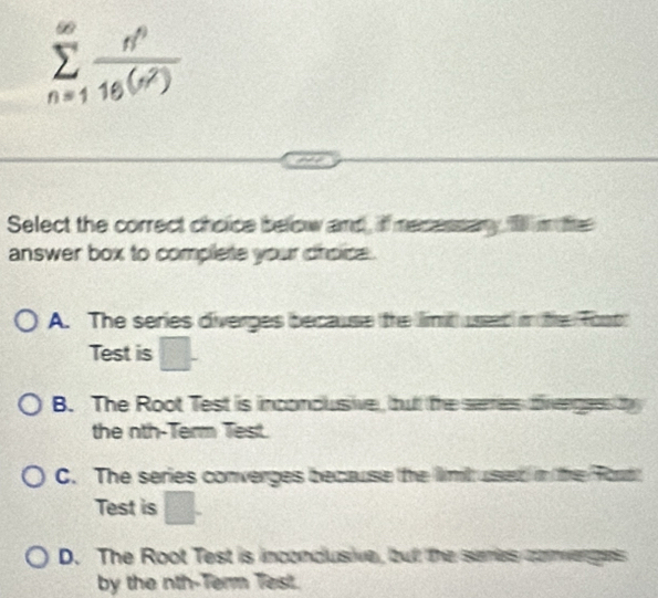 sumlimits _(n=1)^(∈fty) n^n/16(n^2) 
Select the correct choice below and, if mesessary, 1 i te
answer box to complete your croice .
A. The series diverges because the limt useed in the Toot
Test is □.
B. The Root Test is inconclusive, but the serries divengees t
the nth-Term Test.
C. The series converges because the limitused in the Ford
Test is □.
D. The Root Test is inconcusive, butt the senies conwerges
by the nth-Term Test.