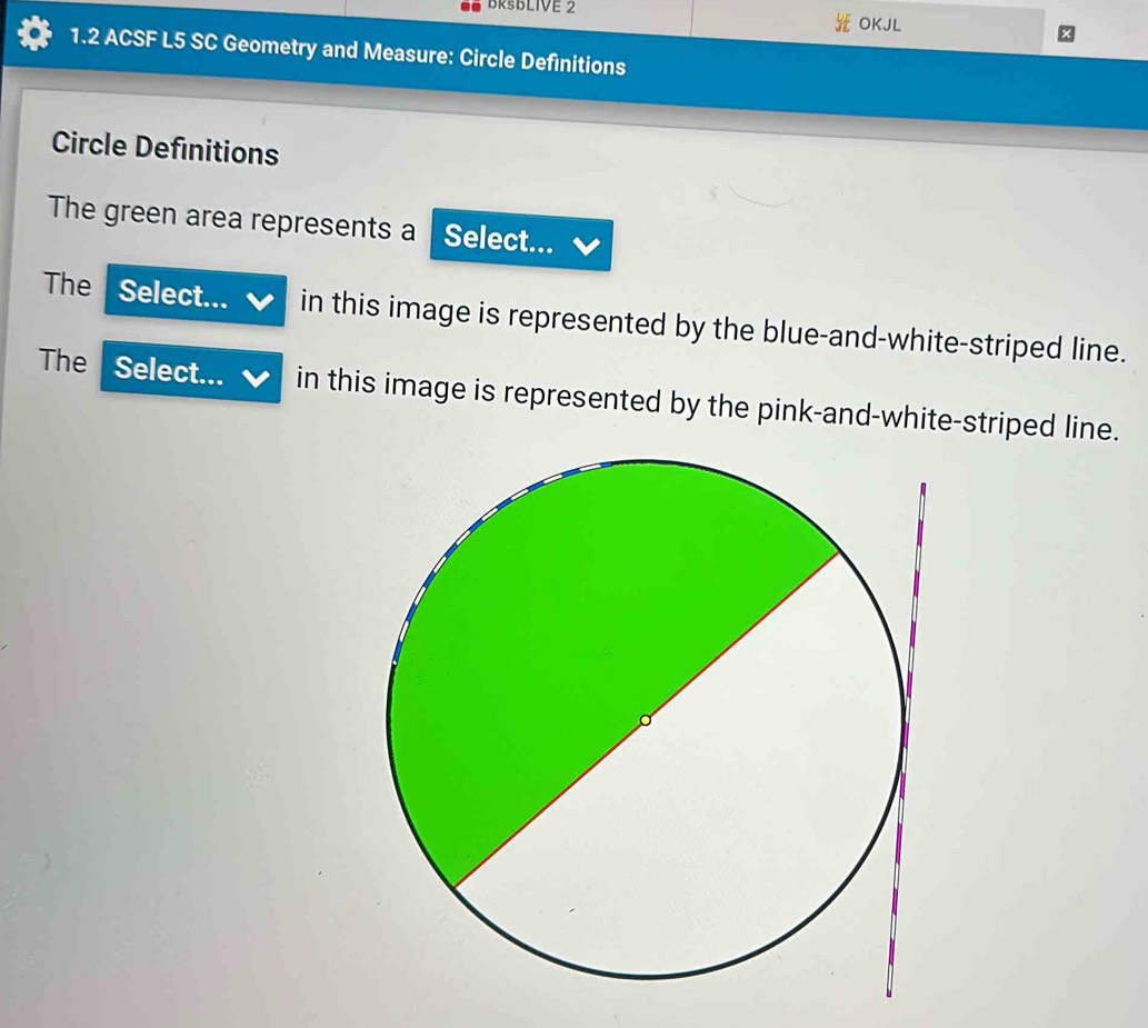 BRSBLIVE 2 
OKJL 
1.2 ACSF L5 SC Geometry and Measure: Circle Definitions 
Circle Definitions 
The green area represents a Select... 
The Select... in this image is represented by the blue-and-white-striped line. 
The Select... in this image is represented by the pink-and-white-striped line.