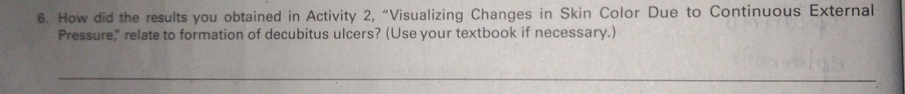 How did the results you obtained in Activity 2, “Visualizing Changes in Skin Color Due to Continuous External 
Pressure," relate to formation of decubitus ulcers? (Use your textbook if necessary.) 
_