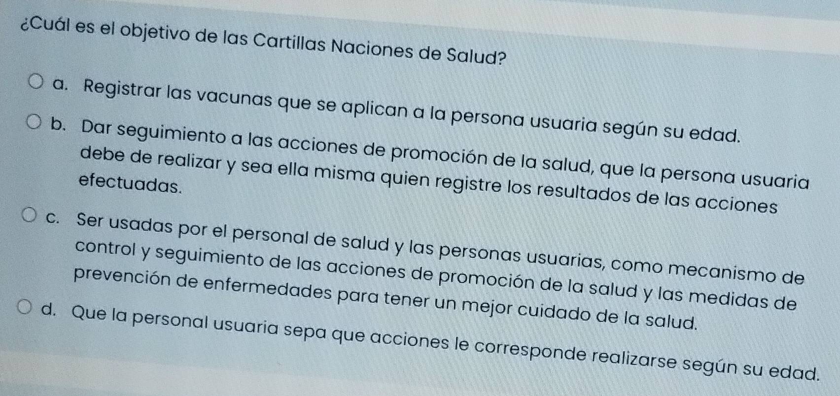 ¿Cuál es el objetivo de las Cartillas Naciones de Salud?
a. Registrar las vacunas que se aplican a la persona usuaria según su edad.
b. Dar seguimiento a las acciones de promoción de la salud, que la persona usuaria
debe de realizar y sea ella misma quien registre los resultados de las acciones
efectuadas.
c. Ser usadas por el personal de salud y las personas usuarias, como mecanismo de
control y seguimiento de las acciones de promoción de la salud y las medidas de
prevención de enfermedades para tener un mejor cuidado de la salud.
d. Que la personal usuaria sepa que acciones le corresponde realizarse según su edad.