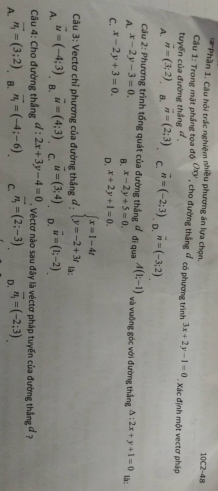 Phần 1. Câu hỏi trắc nghiệm nhiều phương án lựa chọn.
10C2-48
Câu 1: Trong mặt phẳng tọa độ Oxy , cho đường thẳng đ có phương trình 3x+2y-1=0. Xác định một vectơ pháp
tuyến của đường thẳng đ .
B.
A. vector n=(3;2) vector n=(2;3) vector n=(-2;3). D. vector n=(-3;2)
C.
Câu 2: Phương trình tổng quát của đường thẳng đ đi qua A(1;-1)
A. x-2y-3=0 và vuông góc với đường thẳng
B. x-2y+5=0.
C. x-2y+3=0. △ :2x+y+1=0 là:
D. x+2y+1=0. 
Câu 3: Vectơ chỉ phương của đường thẳng ở :
beginarrayl x=1-4t y=-2+3tendarray.
là:
A. vector u=(-4;3). B. vector u=(4;3) C. vector u=(3;4) D. vector u=(1;-2)
Câu 4: Cho đường thẳng d:2x+3y-4=0. Véctơ nào sau đây là véctơ pháp tuyến của đường thẳng đ ?
A. vector n_1=(3;2). B. vector n_1=(-4;-6) C. vector n_1=(2;-3) D. vector n_1=(-2;3)