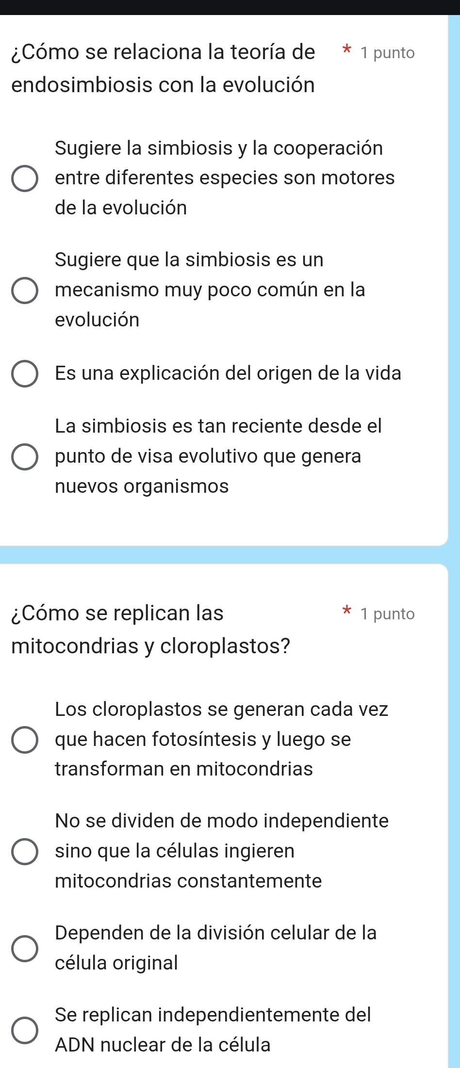 ¿Cómo se relaciona la teoría de * 1 punto
endosimbiosis con la evolución
Sugiere la simbiosis y la cooperación
entre diferentes especies son motores
de la evolución
Sugiere que la simbiosis es un
mecanismo muy poco común en la
evolución
Es una explicación del origen de la vida
La simbiosis es tan reciente desde el
punto de visa evolutivo que genera
nuevos organismos
¿Cómo se replican las 1 punto
mitocondrias y cloroplastos?
Los cloroplastos se generan cada vez
que hacen fotosíntesis y luego se
transforman en mitocondrias
No se dividen de modo independiente
sino que la células ingieren
mitocondrias constantemente
Dependen de la división celular de la
célula original
Se replican independientemente del
ADN nuclear de la célula