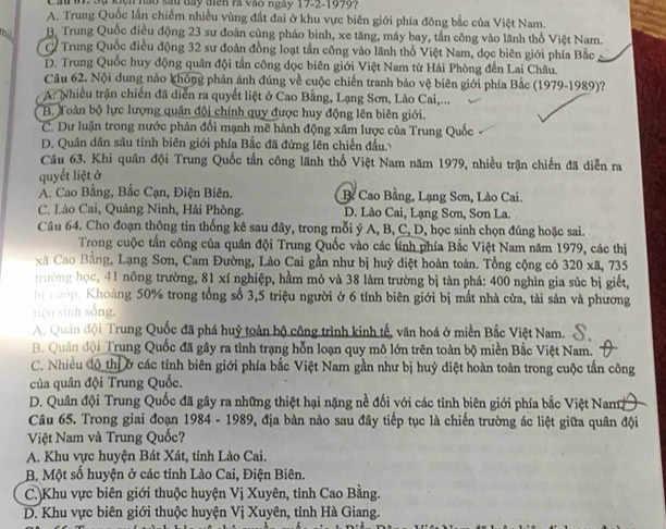 Cin 01. Sự kiện nào sau đay miên rà vào ngày 17-2-1999.
A. Trung Quốc lần chiếm nhiều vùng đất đai ở khu vực biên giới phía đông bắc của Việt Nam.
B. Trung Quốc điều động 23 sư đoàn cùng pháo binh, xe tăng, máy bay, tần công vào lãnh thổ Việt Nam.
C Trung Quốc điều động 32 sư đoàn đồng loạt tần công vào lãnh thổ Việt Nam, dọc biên giới phía Bắc
D. Trung Quốc huy động quân đội tấn công dọc biên giới Việt Nam từ Hải Phòng đến Lai Châu.
Câu 62. Nội dung nào không phản ánh đúng về cuộc chiến tranh bảo vệ biên giới phía Bắc (1979-1989)?
A. Nhiều trận chiến đã diễn ra quyết liệt ở Cao Bằng, Lạng Sơn, Lào Cai,...
B. Toàn bộ lực lượng quân đội chính quy được huy động lên biên giới.
C. Dư luận trong nước phản đổi mạnh mẽ hành động xâm lược của Trung Quốc
D. Quân dân sâu tỉnh biên giới phía Bắc đã đứng lên chiến đấu.
Câu 63. Khi quân đội Trung Quốc tấn công lãnh thổ Việt Nam năm 1979, nhiều trận chiến đã diễn ra
quyết liệt ở
A. Cao Bằng, Bắc Cạn, Điện Biên. B. Cao Bằng, Lạng Sơn, Lào Cai.
C. Lào Cai, Quảng Ninh, Hải Phòng. D. Lào Cai, Lạng Sơn, Sơn La.
Câu 64. Cho đoạn thông tin thống kê sau đây, trong mỗi ý A, B, C, D, học sinh chọn đúng hoặc sai.
Trong cuộc tấn công của quân đội Trung Quốc vào các tính phía Bắc Việt Nam năm 1979, các thị
xã Cao Bằng, Lạng Sơn, Cam Đường, Lào Cai gần như bị huỷ diệt hoàn toàn. Tổng cộng có 320 xã, 735
trường học, 41 nông trường, 81 xí nghiệp, hầm mỏ và 38 làm trường bị tàn phá: 400 nghìn gia súc bị giết,
h cượp. Khoảng 50% trong tổng số 3,5 triệu người ở 6 tỉnh biên giới bị mất nhà cửa, tài sản và phương
tiên sinh sống.
A. Quản đội Trung Quốc đã phá huỷ toàn bộ công trình kinh tế, văn hoá ở miền Bắc Việt Nam.
B. Quân đội Trung Quốc đã gây ra tình trạng hỗn loạn quy mô lớn trên toàn bộ miền Bắc Việt Nam.
C. Nhiều đô thị ở các tỉnh biên giới phía bắc Việt Nam gần như bị huỷ diệt hoàn toàn trong cuộc tấn công
của quân đội Trung Quốc.
D. Quân đội Trung Quốc đã gây ra những thiệt hại nặng nề đối với các tỉnh biên giới phía bắc Việt Nam
Câu 65. Trong giai đoạn 1984 - 1989, địa bàn nào sau đây tiếp tục là chiến trường ác liệt giữa quân đội
Việt Nam và Trung Quốc?
A. Khu vực huyện Bát Xát, tỉnh Lào Cai.
B. Một số huyện ở các tỉnh Lào Cai, Điện Biên.
C.)Khu vực biên giới thuộc huyện Vị Xuyên, tỉnh Cao Bằng.
D. Khu vực biên giới thuộc huyện Vị Xuyên, tỉnh Hà Giang.