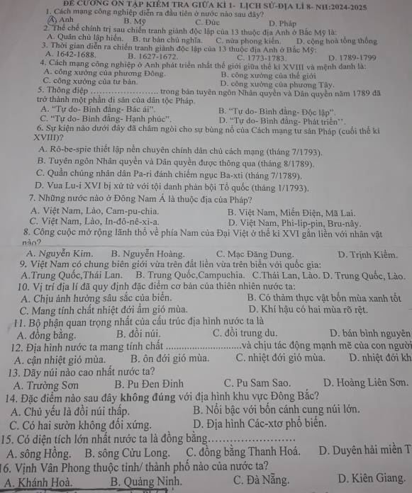 Để CƯƠNG ON TẠP KIÊM TRA GIÜA KÍ 1- LỊCH Sử-ĐỊA LÍ 8- NH:2024-2025
1. Cách mạng công nghiệp diễn ra đầu tiên ở nước nào sau đây?
A) Anh B. Mỹ C. Đùc D. Pháp
2. Thể chế chính trị sau chiến tranh giành độc lập của 13 thuộc địa Anh ở Bắc Mỹ là:
A. Quân chủ lập hiển. B. tư bán chủ nghĩa. C. nửa phong kiến.
3. Thời gian diễn ra chiến tranh giành độc lập của 13 thuộc địa Anh ở Bắc Mỹ: D. cộng hoà tổng thống
A. 1642-1688. B. 1627-1672. C. 1773-1783. D. 1789-1799
4. Cách mạng công nghiệp ở Anh phát triển nhất thể giới giữa thể ki XVIII và mệnh đanh là:
A. công xưởng của phương Đông B. công xướng của thế giới
C. công xưởng của tư bản D. công xướng của phương Tây.
5. Thông điệp_ trong bản tuyên ngôn Nhân quyền và Dân quyền năm 1789 đã
trở thành một phần di sản của dân tộc Pháp
A. ''Tự do- Bình đẳng- Bác ái''. B. “Tự do- Bình đằng- Độc lập”.
C. ''Tự do- Binh đẳng- Hạnh phúc''. D. “Tự do- Bình đẳng- Phát triển”.
6. Sự kiện nào dưới đây đã châm ngòi cho sự bùng nổ của Cách mạng tư sản Pháp (cuối thế ki
XVIII)?
A. Rō-be-spie thiết lập nền chuyên chính dân chủ cách mạng (tháng 7/1793).
B. Tuyên ngôn Nhân quyền và Dân quyền được thông qua (tháng 8/1789).
C. Quần chúng nhân dân Pa-ri đánh chiếm ngục Ba-xti (tháng 7/1789).
D. Vua Lu-i XVI bị xử tử với tội danh phản bội Tổ quốc (tháng 1/1793).
7. Những nước nào ở Đông Nam Á là thuộc địa của Pháp?
A. Việt Nam, Lảo, Cam-pu-chia.  B. Việt Nam, Miễn Điện, Mã Lai.
C. Việt Nam, Lào, In-đô-nê-xi-a. D. Việt Nam, Phi-lip-pin, Bru-nây.
8. Công cuộc mở rộng lãnh thổ về phía Nam của Đại Việt ở thế ki XVI gắn liền với nhân vật
nào?
A. Nguyễn Kim. B. Nguyễn Hoàng. C. Mạc Đăng Dung.  D. Trịnh Kiểm.
9. Việt Nam có chung biên giới vừa trên đắt liền vừa trên biển với quốc gia:
A.Trung Quốc,Thái Lan. B. Trung Quốc,Campuchia. C.Thái Lan, Lào. D. Trung Quốc, Lào.
10. Vị trí địa lí đã quy định đặc điểm cơ bản của thiên nhiên nước ta:
A. Chịu ảnh hưởng sâu sắc của biển. B. Có thảm thực vật bốn mùa xanh tốt
C. Mang tính chất nhiệt đới ẩm gió mùa. D. Khí hậu có hai mùa rõ rệt.
11. Bộ phận quan trọng nhất của cấu trúc địa hình nước ta là
A. đồng bằng. B. đồi núi. C. đồi trung du. D. bán bình nguyên
12. Địa hình nước ta mang tính chất _: và chịu tác động mạnh mẽ của con người
A. cận nhiệt gió mùa. B. ôn đới gió mùa. C. nhiệt đới gió mùa. D. nhiệt đới kh
13. Dãy núi nào cao nhất nước ta?
A. Trường Sơn B. Pu Đen Đinh C. Pu Sam Sao. D. Hoàng Liên Sơn.
14. Đặc điểm nào sau đây không đúng với địa hình khu vực Đông Bắc?
A. Chủ yếu là đồi núi thấp. B. Nổi bậc với bốn cánh cung núi lớn.
C. Có hai sườn không đổi xứng. D. Địa hình Các-xtơ phổ biển.
15. Có diện tích lớn nhất nước ta là đồng bằng._
A. sông Hồng. B. sông Cửu Long. C. đồng bằng Thanh Hoá. D. Duyên hải miền T
16. Vịnh Vân Phong thuộc tinh/ thành phố nào của nước ta?
A. Khánh Hoà. B. Quảng Ninh. C. Đà Nẵng. D. Kiên Giang.