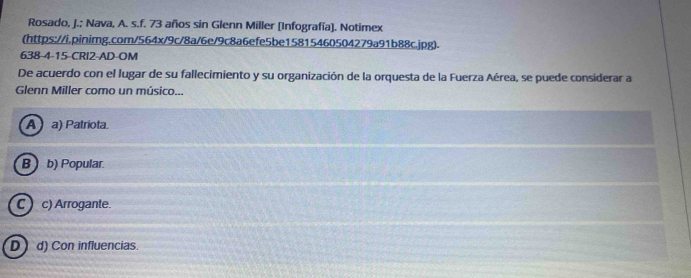 Rosado, J.; Nava, A. s.f. 73 años sin Glenn Miller [Infografía]. Notimex
(https://i.pinimg.com/564x/9c/8a/6e/9c8a6efe5be15815460504279a91b88c.jpg).
638-4-15-CRI2-AD-OM
De acuerdo con el lugar de su fallecimiento y su organización de la orquesta de la Fuerza Aérea, se puede considerar a
Glenn Miller como un músico...
Aa) Patriota.
B  b) Popular.
C  c) Arrogante.
D d) Con influencias.