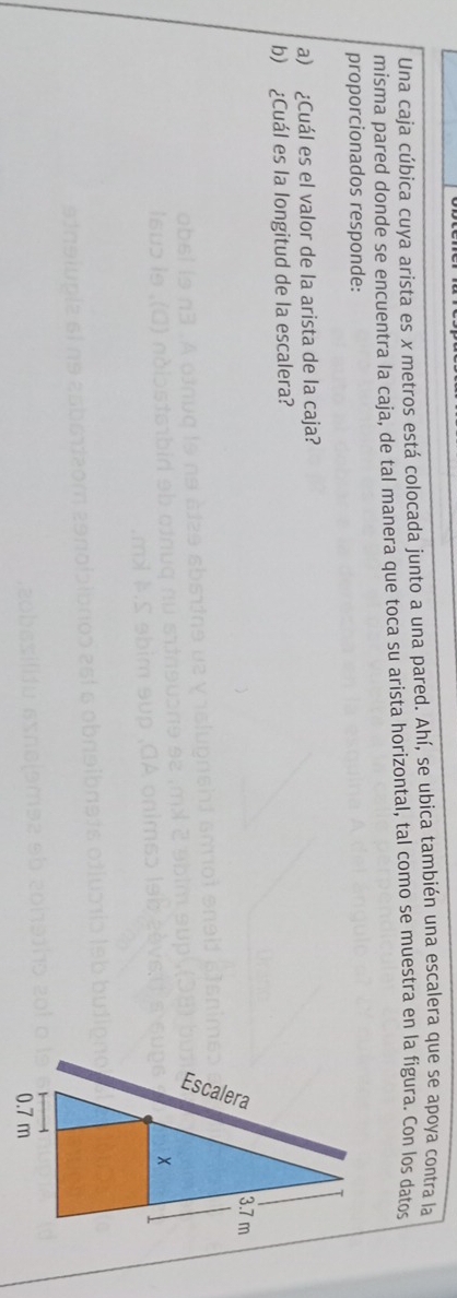 Una caja cúbica cuya arista es x metros está colocada junto a una pared. Ahí, se ubica también una escalera que se apoya contra la 
misma pared donde se encuentra la caja, de tal manera que toca su arista horizontal, tal como se muestra en la fígura. Con los datos 
proporcionados responde: 
a) ¿Cuál es el valor de la arista de la caja? 
b) ¿Cuál es la longitud de la escalera?
