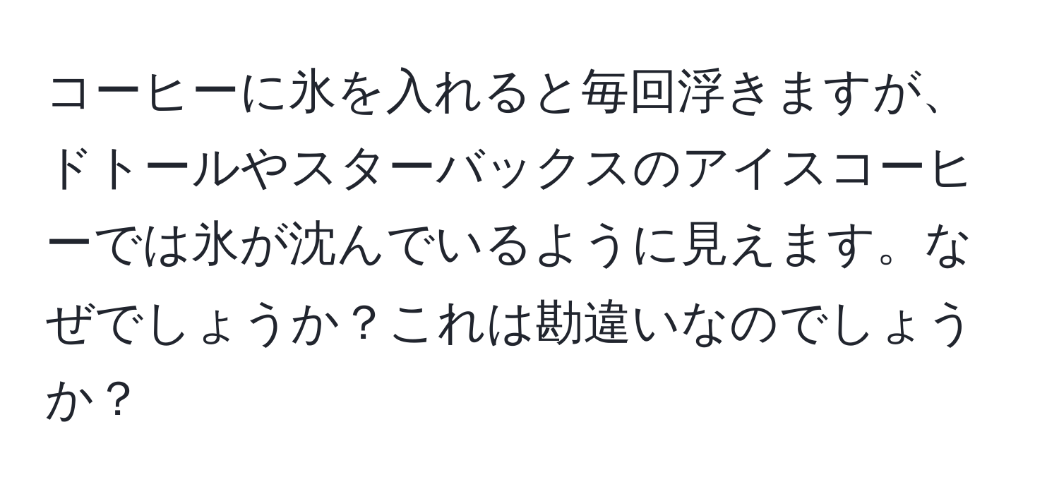 コーヒーに氷を入れると毎回浮きますが、ドトールやスターバックスのアイスコーヒーでは氷が沈んでいるように見えます。なぜでしょうか？これは勘違いなのでしょうか？