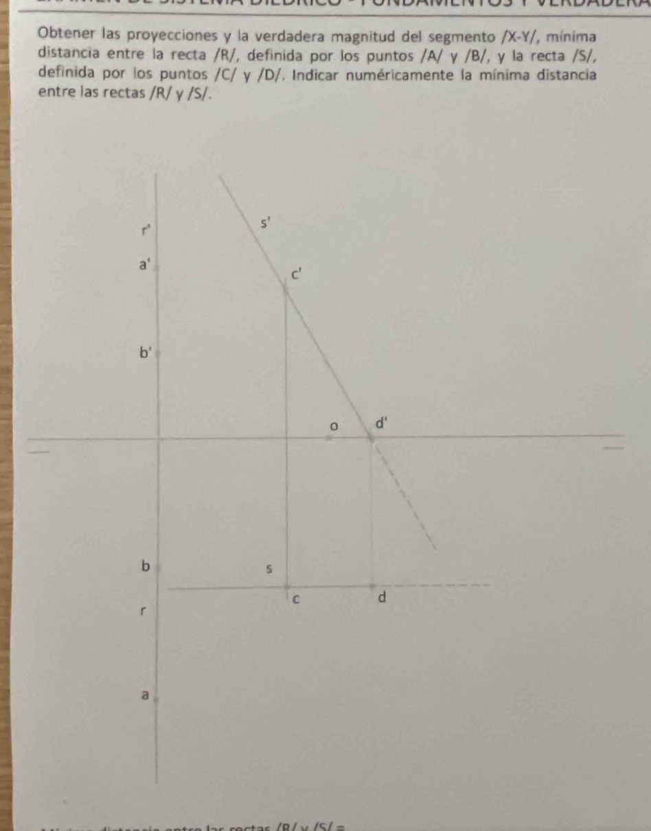 Obtener las proyecciones y la verdadera magnitud del segmento /X-Y/ , mínima
distancia entre la recta /R/, definida por los puntos /A/ γ /B/, y la recta /S/,
definida por los puntos /C/ y /D/. Indicar numéricamente la mínima distancia
entre las rectas /R/ γ /S/.