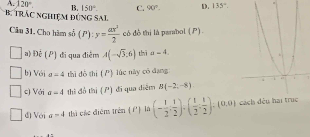 A. 120°. 135°.
B. 150°. C. 90°. 
D.
B. TRÁC NGHIỆM ĐÚNG SA.
Câu 31. Cho hàm số (P): y= ax^2/2  có đồ thị là parabol (P).
a) Đế (P) đi qua điểm A(-sqrt(3);6) thì a=4. 
b) Với a=4 thì đồ thị (P) lúc này có dạng:
2
c) Với a=4 thì đồ thị (P) đi qua điêm B(-2;-8). 
d) Với a=4 thì các điểm trên (P) là (- 1/2 ; 1/2 );( 1/2 ; 1/2 );(0,0)