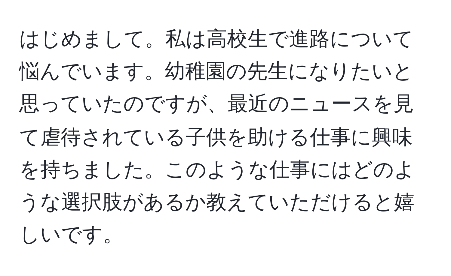 はじめまして。私は高校生で進路について悩んでいます。幼稚園の先生になりたいと思っていたのですが、最近のニュースを見て虐待されている子供を助ける仕事に興味を持ちました。このような仕事にはどのような選択肢があるか教えていただけると嬉しいです。