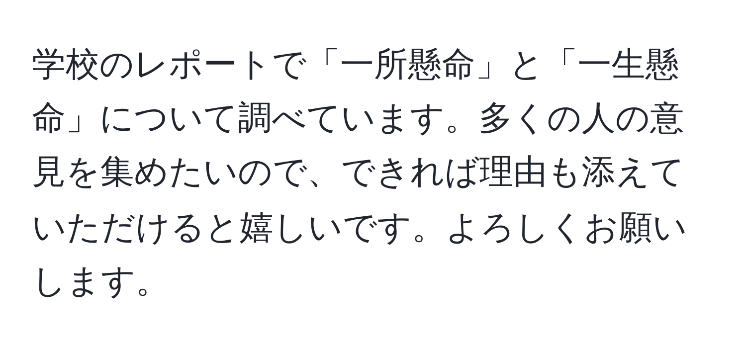 学校のレポートで「一所懸命」と「一生懸命」について調べています。多くの人の意見を集めたいので、できれば理由も添えていただけると嬉しいです。よろしくお願いします。