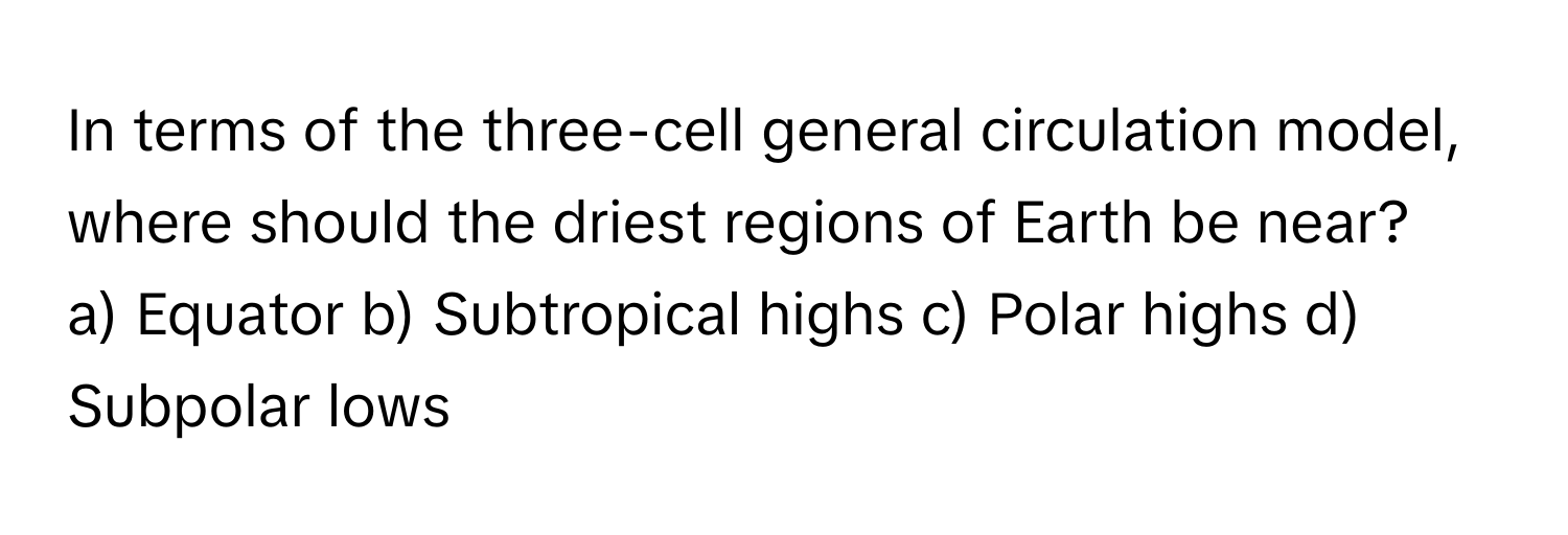 In terms of the three-cell general circulation model, where should the driest regions of Earth be near?
a) Equator b) Subtropical highs c) Polar highs d) Subpolar lows