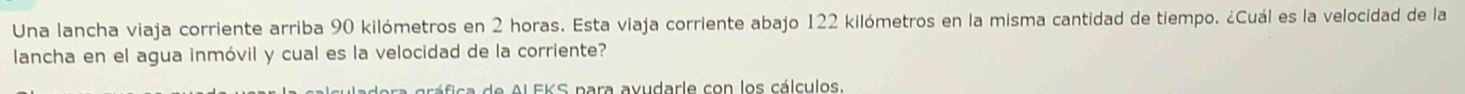 Una lancha viaja corriente arriba 90 kilómetros en 2 horas. Esta viaja corriente abajo 122 kilómetros en la misma cantidad de tiempo. ¿Cuál es la velocidad de la 
lancha en el agua inmóvil y cual es la velocidad de la corriente? 
ra gráfica de Al FKS para avudarle con los cálculos.