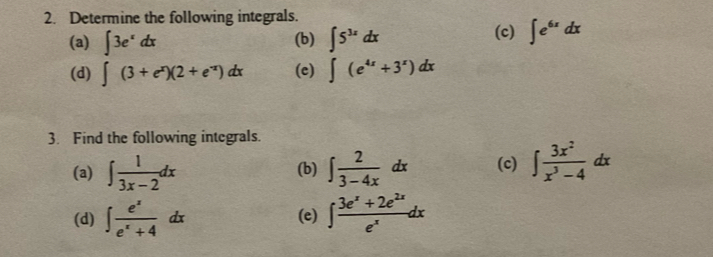 Determine the following integrals. 
(a) ∈t 3e^xdx (b) ∈t 5^(3x)dx (c) ∈t e^(6x)dx
(d) ∈t (3+e^x)(2+e^(-x))dx (c) ∈t (e^(4x)+3^x)dx
3. Find the following integrals. 
(a) ∈t  1/3x-2 dx (b) ∈t  2/3-4x dx (c) ∈t  3x^2/x^3-4 dx
(d) ∈t  e^x/e^x+4 dx (e) ∈t  (3e^x+2e^(2x))/e^x dx