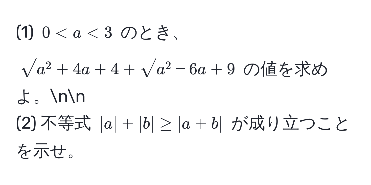 (1) $0 < a < 3$ のとき、$sqrta^(2 + 4a + 4) + sqrta^(2 - 6a + 9)$ の値を求めよ。nn
(2) 不等式 $|a| + |b| ≥ |a + b|$ が成り立つことを示せ。