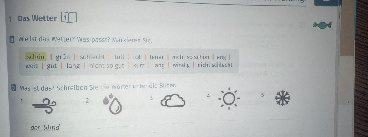 Das Wetter 1
a Wie ist das Wetter? Was passt? Markieren Sie.
schön| | grün | schlecht toll | rot | teuer | nicht so schön | eng |
weit | gut | lang |nicht so gut kurz | lang | windig | nicht schlecht
b Was ist das? Schreiben Sie die Wörter unter die Bilder.
1
2
3
5
_
_
der Wind
_
_