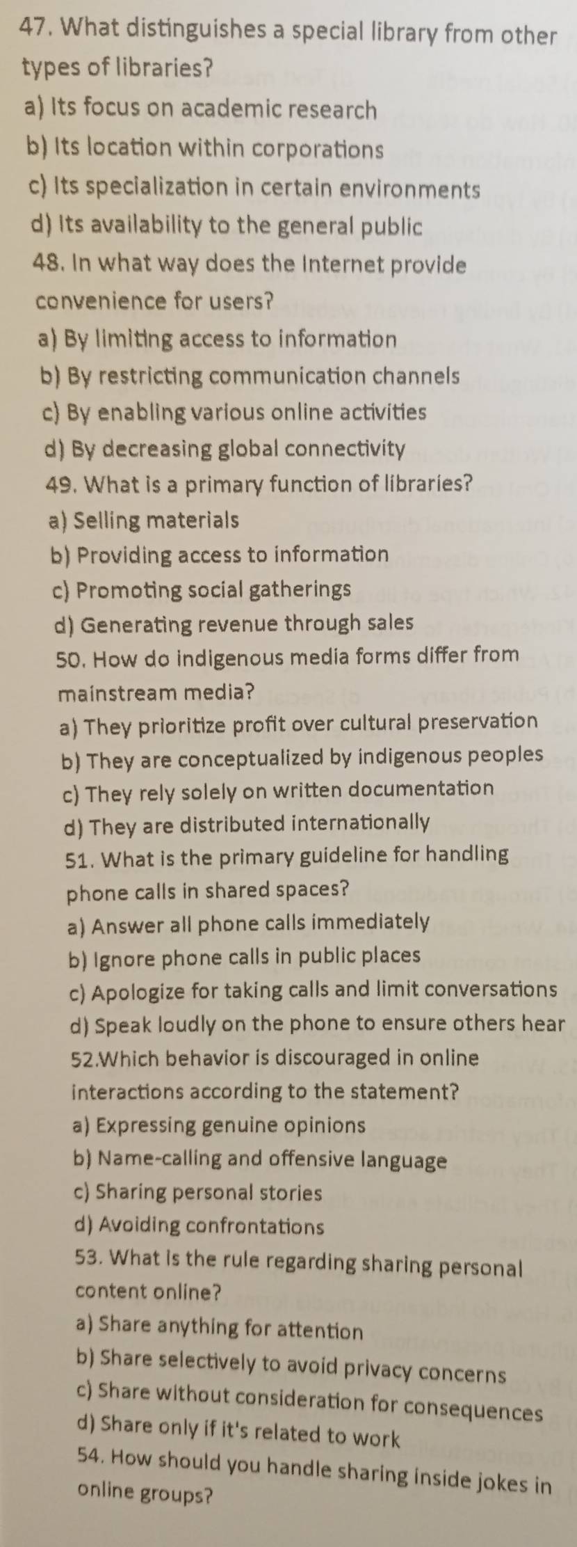 What distinguishes a special library from other
types of libraries?
a) Its focus on academic research
b) Its location within corporations
c) Its specialization in certain environments
d) Its availability to the general public
48. In what way does the Internet provide
convenience for users?
a) By limiting access to information
b) By restricting communication channels
c) By enabling various online activities
d) By decreasing global connectivity
49. What is a primary function of libraries?
a) Selling materials
b) Providing access to information
c) Promoting social gatherings
d) Generating revenue through sales
50. How do indigenous media forms differ from
mainstream media?
a) They prioritize profit over cultural preservation
b) They are conceptualized by indigenous peoples
c) They rely solely on written documentation
d) They are distributed internationally
51. What is the primary guideline for handling
phone calls in shared spaces?
a) Answer all phone calls immediately
b) Ignore phone calls in public places
c) Apologize for taking calls and limit conversations
d) Speak loudly on the phone to ensure others hear
52.Which behavior is discouraged in online
interactions according to the statement?
a) Expressing genuine opinions
b) Name-calling and offensive language
c) Sharing personal stories
d) Avoiding confrontations
53. What is the rule regarding sharing personal
content online?
a) Share anything for attention
b) Share selectively to avoid privacy concerns
c) Share without consideration for consequences
d) Share only if it's related to work
54. How should you handle sharing inside jokes in
online groups?