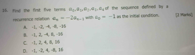 Find the first five terms a_0, a_1, a_2, a_3, a_4 of the sequence defined by a
recurrence relation a_n=-2a_n-1 with a_0=-1 as the initial condition. [2 Marks]
A. -1, -2, -4, -8, -16
B. -1, 2, -4, 8, -16
C. -1, 2, 4, 8, 16
D. -1, -2, 4, -8, 16