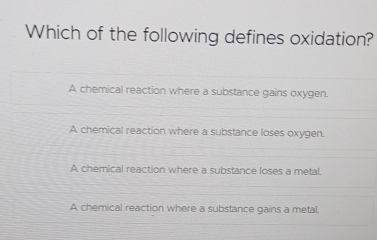 Which of the following defines oxidation?
A chemical reaction where a substance gains oxygen.
A chemical reaction where a substance loses oxygen.
A chemical reaction where a substance loses a metal.
A chemical reaction where a substance gains a metal.