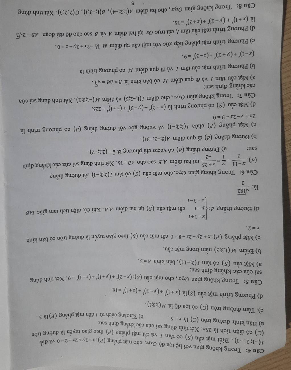 Trong không gian với hệ tọa độ Oxyz, cho mặt phẳng (P): x-2y+2z-2=0 và điề
I(-1;2;-1). Biết mặt cầu (S) có tâm / và cắt mặt phẳng (P) theo giao tuyến là đường tròn
(C) có diện tích là 25π. Xét tính đúng sai của các khẳng định sau:
a) Bán kính đường tròn (C) là r=5. b) Khoảng cách từ 1 đến mặt phẳng (P)là 3.
c). Tâm đường tròn (C) có tọa độ là H(1;3;1).
d) Phương trình mặt cầu (S) là (x+1)^2+(y-2)^2+(z+1)^2=16.
Câu 5: Trong không gian Oxyz , cho mặt cầu (S):(x-2)^2+(y+1)^2+(z-1)^2=9. Xét tính đúng
sai của các khẳng định sau:
a) Mặt cầu (S) có tâm I(2;-1;1) , bán kính R=3.
b) Điểm M(1;3;5) nằm trong mặt cầu.
c) Mặt phẳng (P): x+2y-2z+8=0 cắt mặt cầu (S) theo giao tuyến là đường tròn có bán kính
r=2.
d) Đường thẳng đ : beginarrayl x=1+t y=t z=3-tendarray. cắt mặt cầu (S) tại hai điểm A,B . Khi đó, diện tích tam giác IAB
là:  sqrt(182)/3 
Câu 6: Trong không gian Oxyz, cho mặt cầu (S) có tâm I(2;3;-1) cắt đường thẳng
(d):  (x-11)/2 = y/1 = (z+25)/-2  tại hai điểm A, B sao cho AB=16. Xét tính đúng sai của các khẳng định
sau: a) Đường thẳng (d) có vectơ chi phương là vector u=(2;1;-2).
b) Đường thẳng (d) đi qua điểm A(5;-3;-31).
c) Mặt phẳng (P) chứa I(2;3;-1) và vuông góc với đường thẳng (d) có phương trình là
2x+y-2z-9=0.
d) Mặt cầu (S) có phương trình là (x-2)^2+(y-3)^2+(z+1)^2=225.
Câu 7: Trong không gian Oxyz , cho điểm I(1;-2;3) và điềm M(-1;0;2). Xẻt tính đúng sai của
các khẳng định sau:
a) Mặt cầu tâm / và đi qua điểm M có bán kính là R=IM=sqrt(3).
b) Phương trình mặt cầu tâm / và đi qua điểm M có phương trình là
(x-1)^2+(y+2)^2+(z-3)^2=9.
c) Phương trình mặt phẳng tiếp xúc với mặt cầu tại điểm M là -2x+2y-z=0.
d) Phương trình mặt cầu tâm /, cất trục Ox tại hai điểm A và B sao cho độ dài đoạn AB=2sqrt(3)
là (x+1)^2+(y-2)^2+(z+3)^2=16.
Câu 8: Trong không gian Oxyz , cho ba điểm A(1;2;-4),B(1;-3;1),C(2;2;3). Xét tính đúng
5
