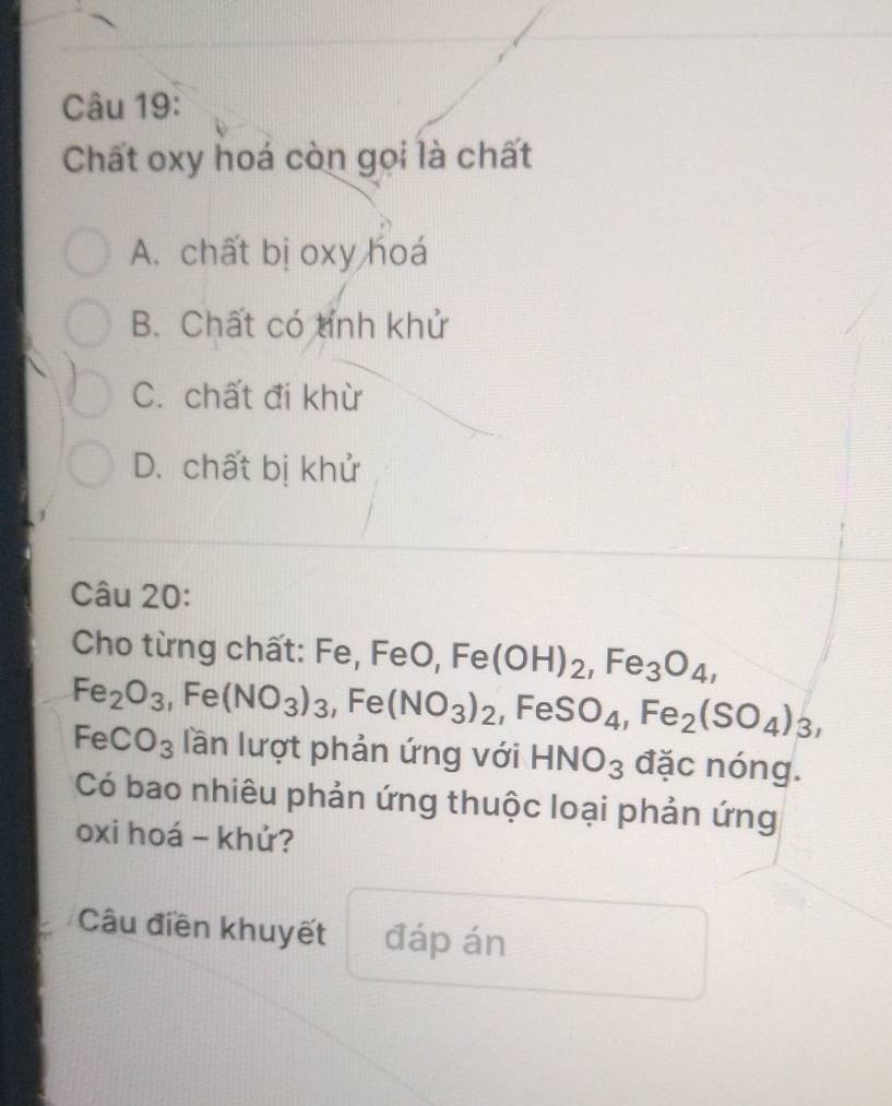 Chất oxy hoá còn gọi là chất
A. chất bị oxy hoá
B. Chất có tỉnh khử
C. chất đi khừ
D. chất bị khử
Câu 20:
Cho từng chất: Fe, FeO, Fe(OH)_2, Fe_3O_4,
Fe_2O_3, Fe(NO_3)_3, Fe(NO_3)_2, FeSO_4, Fe_2(SO_4)_3,
FeCO_3 lần lượt phản ứng với HNO_3 đặc nóng.
Có bao nhiêu phản ứng thuộc loại phản ứng
oxi hoá - khử?
Câu điền khuyết đáp án