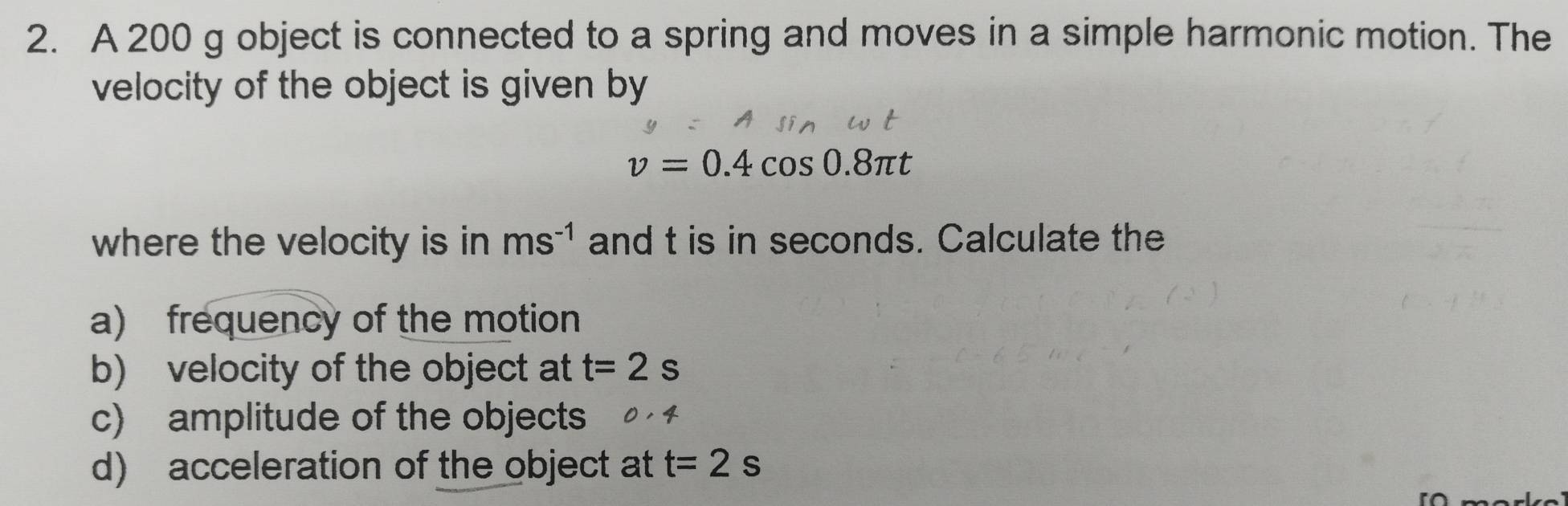 A 200 g object is connected to a spring and moves in a simple harmonic motion. The 
velocity of the object is given by
v=0.4cos 0.8π t
where the velocity is in ms^(-1) and t is in seconds. Calculate the 
a) frequency of the motion 
b) velocity of the object at t=2s
c) amplitude of the objects 
d) acceleration of the object at t=2s