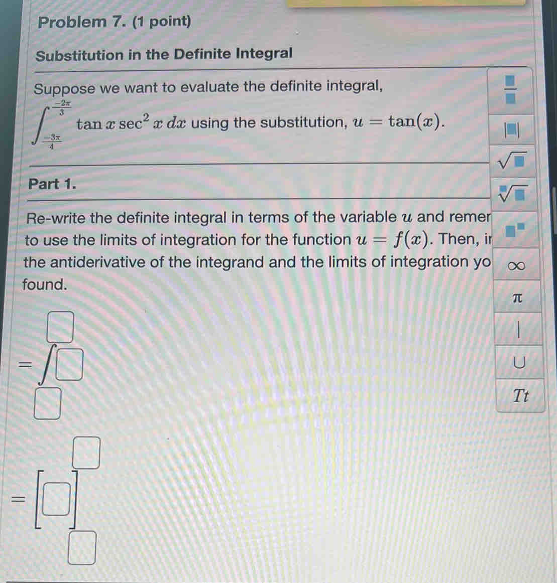 Problem 7. (1 point) 
Substitution in the Definite Integral 
Suppose we want to evaluate the definite integral,
 □ /□  
∈t _ (-3π )/4 ^ (-2π )/3 tan xsec^2xdx using the substitution, u=tan (x).
sqrt(□ )
Part 1.
sqrt[□](□ )
Re-write the definite integral in terms of the variable u and remer 
to use the limits of integration for the function u=f(x). Then, ir 
the antiderivative of the integrand and the limits of integration yo ∞
found.
π
=beginarrayr □  □
U
Tt 
=[□ ]_frac ==^□ 