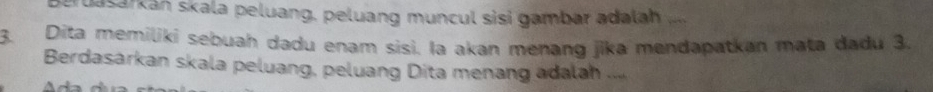 peruasarkan skala peluang, peluang muncul sisi gambar adalah 
3. Dita memilikí sebuah dadu enam sisi. la akan menang jika mendapatkan mata dadu 3. 
Berdasárkan skala peluang, peluang Dita menang adalah ..