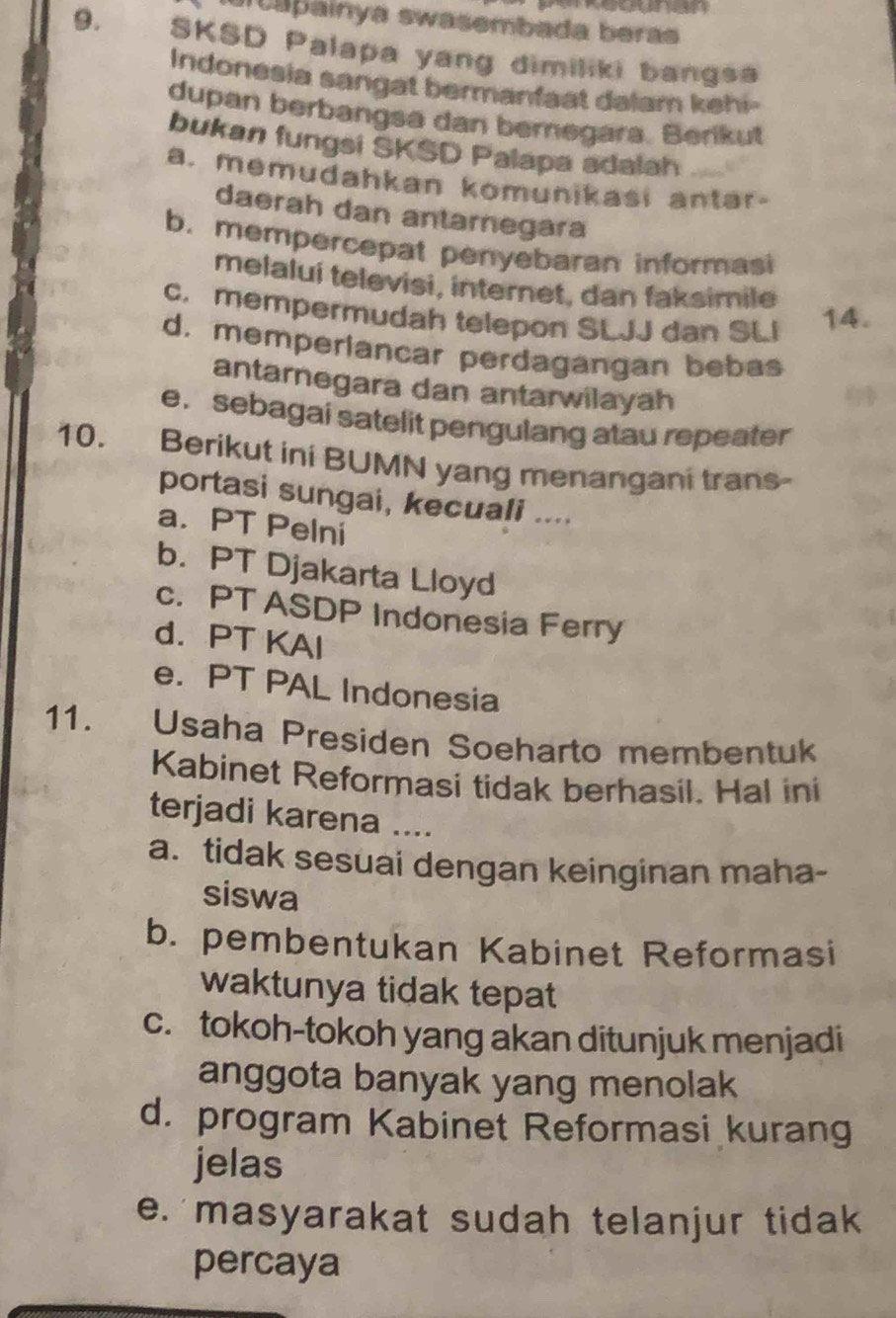 a painya swasembada beras
9. SKSD Palapa yang dimiliki bangsa
Indonesia sangat bermanfaat dalam kehi-
dupan berbangsa dan beregara. Berikut
bukan fungsi SKSD Palapa adalah
a. memudahkan komunikasi antar-
daerah dan antarnegara
b. mempercepat penyebaran informasi
melaluí televisi, internet, dan faksimile
c. mempermudah telepon SLJJ dan SLI 14.
d. memperlancar perdagangan bebas
antarnegara dan antarwilayah
e. sebagai satelit pengulang atau repeater
10. Berikut ini BUMN yang menangani trans-
portasi sungai, kecuali ....
a. PT Pelni
b. PT Djakarta Lloyd
c. PT ASDP Indonesia Ferry
d. PT KAI
e. PT PAL Indonesia
11. Usaha Presiden Soeharto membentuk
Kabinet Reformasi tidak berhasil. Hal ini
terjadi karena ....
a. tidak sesuai dengan keinginan maha-
siswa
b. pembentukan Kabinet Reformasi
waktunya tidak tepat
c. tokoh-tokoh yang akan ditunjuk menjadi
anggota banyak yang menolak
d. program Kabinet Reformasi kurang
jelas
e. masyarakat sudah telanjur tidak
percaya