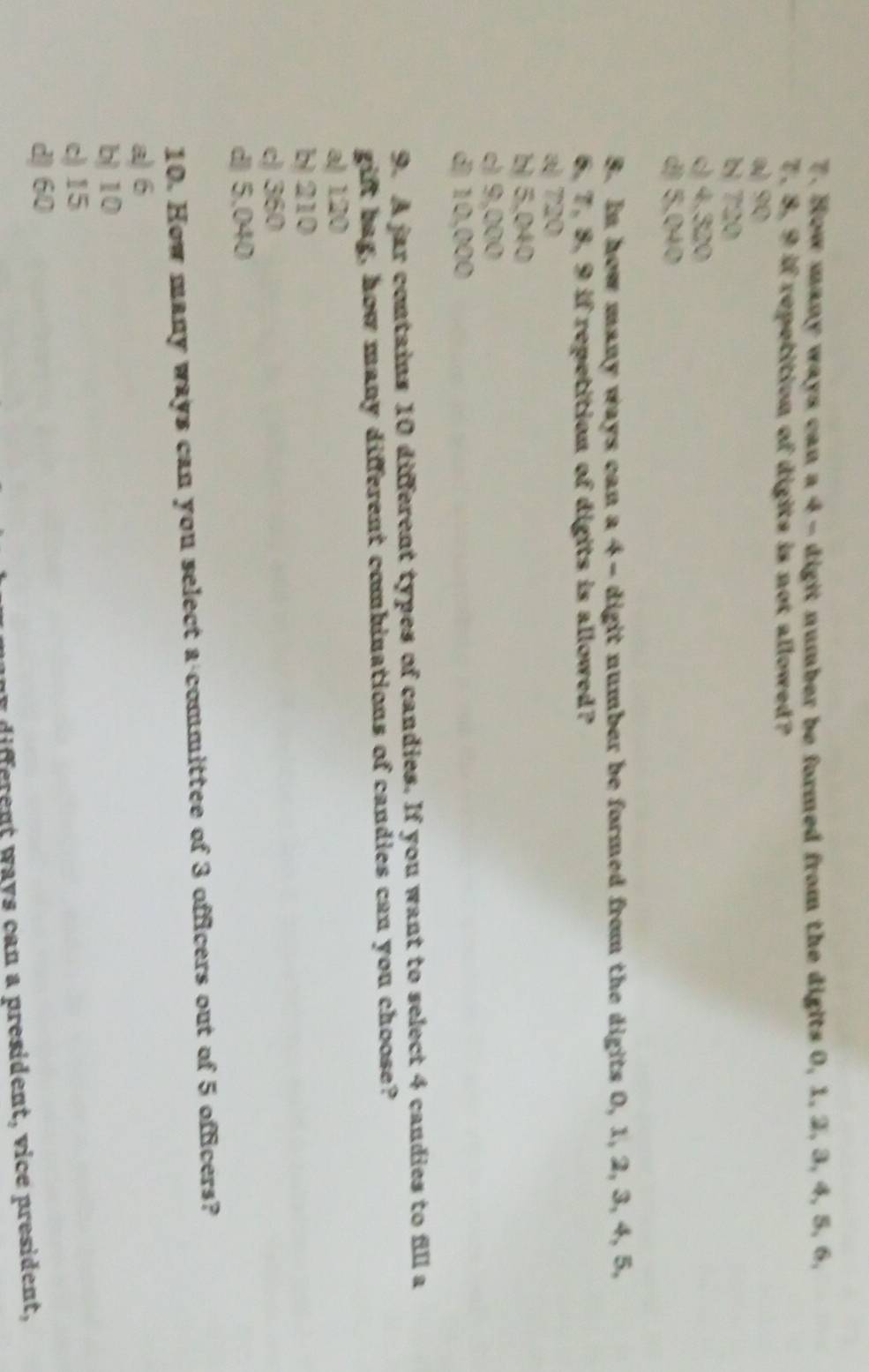 How many ways can a 4 - digit number be formed from the digits 0, 1, 2, 3, 4, 5, 6,
7. 8, 9 if repetition of digits is not allowed?
a 90
bị 720
c) 4.320
d) 5,040
8. In how many ways can a 4 - digit number be formed from the digits 0, 1, 2, 3, 4, 5,
6, 7, 8, 9 if repetition of digits is allowed?
a 720
b 5,040
c) 9,000
d) 10,000
9. A jar contains 10 different types of candies. If you want to select 4 candies to fill a
gift bag, how many different combinations of candies can you choose?
a) 120
b) 210
c) 360
d 5.040
10. How many ways can you select a committee of 3 officers out of 5 officers?
a) 6
b) 10
c) 15
d) 60
my different ways can a president, vice president,
